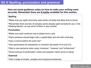 Q5 iii Spelling, punctuation and grammar
Back to main menu
Here are some guidance notes on how to make your writing more
accurate. Remember there are 6 marks available for this section.
Spelling
Make sure you spell commonly used words correctly and allow time to check
Remember there are lots of complex words already spelt correctly for you in the
Reading Section, so use some of them in your answer
Punctuation
Make sure each sentence has a subject and a verb
Each sentence should begin with a capital letter and end with a full stop
Use a comma before the word ‘but’*
Use apostrophes for possession or omission (be aware of its and it’s)
Start a new sentence when using ‘moreover’, ‘however’ and ‘furthermore’*
Avoid overuse of exclamation marks and question marks (once or twice)
Grammar
Use a range of simple, complex and compound sentences
 