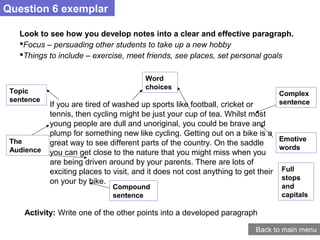 Question 6 exemplar
Back to main menu
Look to see how you develop notes into a clear and effective paragraph.
Focus – persuading other students to take up a new hobby
Things to include – exercise, meet friends, see places, set personal goals
If you are tired of washed up sports like football, cricket or
tennis, then cycling might be just your cup of tea. Whilst most
young people are dull and unoriginal, you could be brave and
plump for something new like cycling. Getting out on a bike is a
great way to see different parts of the country. On the saddle
you can get close to the nature that you might miss when you
are being driven around by your parents. There are lots of
exciting places to visit, and it does not cost anything to get their
on your by bike.
Topic
sentence
The
Audience
Word
choices
Full
stops
and
capitals
Complex
sentence
Compound
sentence
Emotive
words
Activity: Write one of the other points into a developed paragraph
 