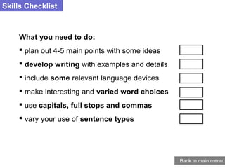 Skills Checklist
What you need to do:
 plan out 4-5 main points with some ideas
 develop writing with examples and details
 include some relevant language devices
 make interesting and varied word choices
 use capitals, full stops and commas
 vary your use of sentence types
Back to main menu
 