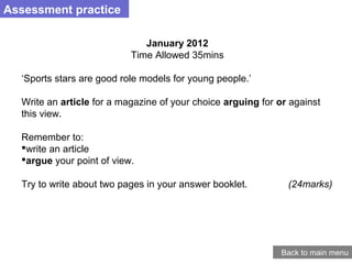 January 2012
Time Allowed 35mins
‘Sports stars are good role models for young people.’
Write an article for a magazine of your choice arguing for or against
this view.
Remember to:
write an article
argue your point of view.
Try to write about two pages in your answer booklet. (24marks)
Assessment practice
Back to main menu
 