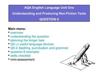 AQA English Language Unit One
Understanding and Producing Non-Fiction Texts
QUESTION 6
Main menu:
 overview
 understanding the question
 planning the longer task
 Q5 i,ii useful language devices
 Q5 iii Spelling, punctuation and grammar
 question 6 exemplar
 skills checklist
 mini-assessment
 