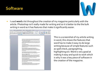  I used word a lot throughout the creation of my magazine particularly with the
article. Photoshop isn’t really made for writing and so it is better to the the bulk
writing in word as it has features that make it significantly easier.
This is a screenshot of my article writing
in word, this shows the features that
word has to make it easy to do large
writing because of simple features such
as spell check, paragraphing,
highlighting ect.Word is very good at
making it easy and quick to work which
is why it was a key piece of software in
the creation of the magazine.
 