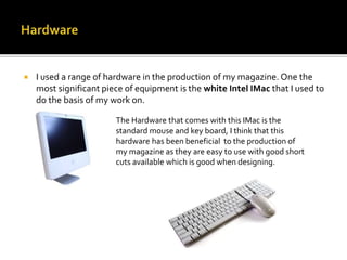  I used a range of hardware in the production of my magazine. One the
most significant piece of equipment is the white Intel IMac that I used to
do the basis of my work on.
The Hardware that comes with this IMac is the
standard mouse and key board, I think that this
hardware has been beneficial to the production of
my magazine as they are easy to use with good short
cuts available which is good when designing.
 