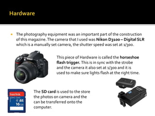  The photography equipment was an important part of the construction
of this magazine.The camera that I used was Nikon D3100 – Digital SLR
which is a manually set camera, the shutter speed was set at 1/300.
This piece of Hardware is called the horseshoe
flash trigger. This is in sync with the strobe
and the camera it also set at 1/300 and it is
used to make sure lights flash at the right time.
The SD card is used to the store
the photos on camera and the
can be transferred onto the
computer.
 