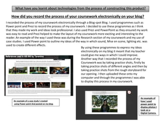 What have you learnt about technologies from the process of constructing this product?
I recorded the process of my coursework electronically through a Blog-spot Blog. I used programmes such as
Power point and Prezi to record the process of my coursework. I decided to use these programmes as I think
that they made my work and ideas look professional. I also used Prezi and PowerPoint as they ensured my work
was easy to read and Prezi helped to make the layout of my coursework more exciting and interesting to the
reader. An example of the way I used these was during the Research section of my coursework and my use of
case studies. I used Power point to outline my ideas of the way in which sound, Mise en scene, lighting etc. was
used to create different effects.
By using these programmes to express my ideas
electronically on my blog it meant that my teacher
could give me ways in which I could improve.
Another way that I recorded the process of my
Coursework was by taking practice shots, firstly by
taking practice shots of different angles and then by
taking practice shots from the rough storyboard for
our opening. I then uploaded these onto my
computer and through the programmes I was able
to display this process in my coursework.
?
An example of a case study I created
using Power point And posted on my blog.
An example of
how I used
power point to
display photos I
took on a
Digital Camera.
How did you record the process of your coursework electronically on your blog?
 