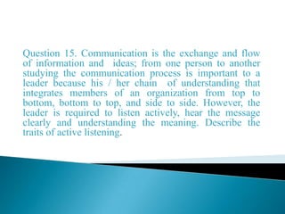 Question 15. Communication is the exchange and flow
of information and ideas; from one person to another
studying the communication process is important to a
leader because his / her chain of understanding that
integrates members of an organization from top to
bottom, bottom to top, and side to side. However, the
leader is required to listen actively, hear the message
clearly and understanding the meaning. Describe the
traits of active listening.
 