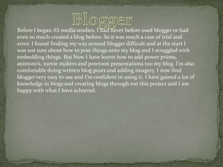 Before I began AS media studies, I had never before used blogger or had
even so much created a blog before. So it was much a case of trial and
error. I found finding my way around blogger difficult and at the start I
was not sure about how to post things onto my blog and I struggled with
embedding things. But Now I have learnt how to add power points,
animoto’s, movie makers and powtoon presentations too my blog. I’m also
comfortable doing written blog posts and adding imagery. I now find
blogger very easy to use and I’m confident in using it. I have gained a lot of
knowledge in blogs and creating blogs through out this project and I am
happy with what I have achieved.

 