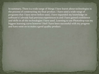 In summary, There is a wide range of things I have learnt about technologies in
the process of constructing my final product. I have used a wide range of
programs that I have never before used, I have expanded my knowledge on
software's I already had previous experiences in and I have gained confidence
and skills in all the technologies I have used. Learning to use Photoshop was my
biggest learning curve however I feel I have been successful with my progress
and have went on to make a good quality product.

 
