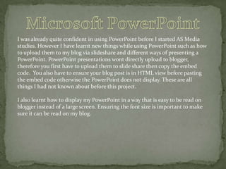 I was already quite confident in using PowerPoint before I started AS Media
studies. However I have learnt new things while using PowerPoint such as how
to upload them to my blog via slideshare and different ways of presenting a
PowerPoint. PowerPoint presentations wont directly upload to blogger,
therefore you first have to upload them to slide share then copy the embed
code. You also have to ensure your blog post is in HTML view before pasting
the embed code otherwise the PowerPoint does not display. These are all
things I had not known about before this project.
I also learnt how to display my PowerPoint in a way that is easy to be read on
blogger instead of a large screen. Ensuring the font size is important to make
sure it can be read on my blog.

 