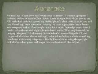 Animoto has to have been my favourite way to present. It was not a program I
had used before, or heard of, but I found it very straight forward and easy to use.
All I really had to do was upload my desired photo’s, place them in order and add
text. One thing I leant about was choosing the most appropriate theme for my
animoto presentation. For example on my Rock music themed presentations, I
used a darker theme with slightly heavier based music. This complimented the
imagery being used. I had to copy the embed code onto my blog when I had
completed which was also something I had not done before and was something I
have learnt while doing this project. Finally, I learnt about using the spotlight
tool which enables you to add longer time on the desired photos/text.

 