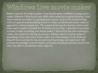 Before I started AS media studies, I was already quite confident in using movie
maker. However I have learnt new skills while using the program because, I had
never used movie maker in a professional manner, such as for school/college
work so I gained understanding in how to make a professional movie maker as
apposed to a leisure based one. This required altering the themes, colours and
fonts used to make it suitable for AS levels and my blog. I also have learnt how
to insert a video recording into movie maker. I discovered this after desiring to
create a live interview during my surveys. Adding video’s to movie maker is
something I had never done before and it was interesting to try for both my
blog/AS level and also for my own personal knowledge and experience. My
previous knowledge in movie maker was based around picture/text movies but
now I am able to incorporate video clips too.

 