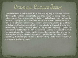 I was really keen to add as much multi media to my blog as possible, so when
thinking of new idea’s, I thought of producing a screen capturing. I had never
taken a video of my on screen activity before, I had only taken screen shots. So
this was a big step for me. I also added a voice over which I found difficult to
time in with the screen recording. The screen recording was also quite difficult
to do because I had to start again after every mistake which made it quite time
consuming, but I found it worth while. To take a screen recording, I opened the
software and had to select the part of the screen I wanted to record. Then it was
just a case of recording it. Afterwards I created the voice recording and put the
two together using windows movie maker. I have learnt a lot about screen
recordings due to this project, and as it is something I had never done before, I
am happy with the out come.

 