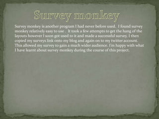 Survey monkey is another program I had never before used. I found survey
monkey relatively easy to use . It took a few attempts to get the hang of the
layouts however I soon got used to it and made a successful survey. I then
copied my surveys link onto my blog and again on to my twitter account.
This allowed my survey to gain a much wider audience. I’m happy with what
I have learnt about survey monkey during the course of this project.

 