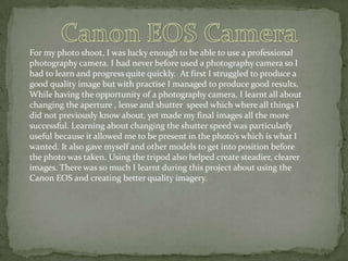 For my photo shoot, I was lucky enough to be able to use a professional
photography camera. I had never before used a photography camera so I
had to learn and progress quite quickly. At first I struggled to produce a
good quality image but with practise I managed to produce good results.
While having the opportunity of a photography camera, I learnt all about
changing the aperture , lense and shutter speed which where all things I
did not previously know about, yet made my final images all the more
successful. Learning about changing the shutter speed was particularly
useful because it allowed me to be present in the photo’s which is what I
wanted. It also gave myself and other models to get into position before
the photo was taken. Using the tripod also helped create steadier, clearer
images. There was so much I learnt during this project about using the
Canon EOS and creating better quality imagery.

 