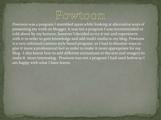 Powtoon was a program I stumbled upon while looking at alternative ways of
presenting my work on blogger. It was not a program I was recommended or
told about by my lecturer, however I decided to try it out and experiment
with it in order to gain knowledge and add multi media to my blog. Powtoon
is a very informal/cartoon style based program, so I had to discover ways to
give it more a professional feel in order to make it more appropriate for my
blog. I also learnt how to add different animations to the text and imagery to
make it more interesting. Powtoon was not a program I had used before so I
am happy with what I have learnt.

 