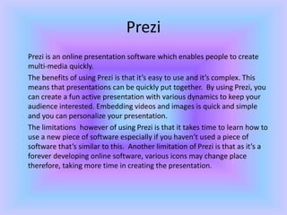Prezi
Prezi is an online presentation software which enables people to create
multi-media quickly.
The benefits of using P...