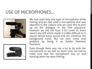 USE OF MICROPHONES…
We had used only one type of microphone while
filming and we had used a microphone that was
attached to the camera and we used this to pick
up all the dialogue in the film sequence.
However we did not have a fur cover as there
wasn’t any left which made it a little difficult as it
would record every sound and not minimise the
background noise. But we over came that
problem by fixing it on Adobe Premiere
Elements.
Even though there was not a lot to do with the
microphone as we had no boom poll, we had to
make sure that the microphone was on and
working when we were filming.
 