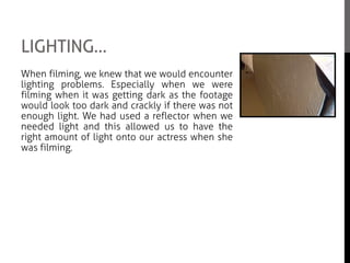 LIGHTING…
When filming, we knew that we would encounter
lighting problems. Especially when we were
filming when it was getting dark as the footage
would look too dark and crackly if there was not
enough light. We had used a reflector when we
needed light and this allowed us to have the
right amount of light onto our actress when she
was filming.
We also had troubles when we were filming
during the day time and the scene was meant to
be at night. So what we did was go on Premiere
Elements and we chose a filter that would make
the scene appear dark and make it look like it
was filmed at night.
 
