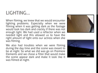 LIGHTING…
When filming, we knew that we would encounter
lighting problems. Especially when we were
filming when it was getting dark as the footage
would look too dark and crackly if there was not
enough light. We had used a reflector when we
needed light and this allowed us to have the
right amount of light onto our actress when she
was filming.
We also had troubles when we were filming
during the day time and the scene was meant to
be at night. So what we did was go on Premiere
Elements and we chose a filter that would make
the scene appear dark and make it look like it
was filmed at night.
 
