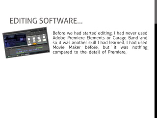 EDITING SOFTWARE…
Before we had started editing, I had never used
Adobe Premiere Elements or Garage Band and
so it was another skill I had learned. I had used
Movie Maker before, but it was nothing
compared to the detail of Premiere. I enjoyed
using Premiere and I learnt about the file
compatibility, the key alterations and the
different ways of exporting the film.
I also got a chance to help Kathryn when
choosing sounds and putting them together as
we were both in charge of music in the feature
film. It was really interesting to see how
different sounds can come together and give the
movie a certain feeling towards the audience.
 