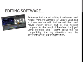 EDITING SOFTWARE…
Before we had started editing, I had never used
Adobe Premiere Elements or Garage Band and
so it was another skill I had learned. I had used
Movie Maker before, but it was nothing
compared to the detail of Premiere. I enjoyed
using Premiere and I learnt about the file
compatibility, the key alterations and the
different ways of exporting the film.
I also got a chance to help Kathryn when
choosing sounds and putting them together as
we were both in charge of music in the feature
film. It was really interesting to see how
different sounds can come together and give the
movie a certain feeling towards the audience.
 