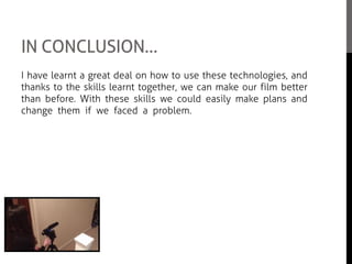 IN CONCLUSION…
I have learnt a great deal on how to use these technologies, and
thanks to the skills learnt together, we can make our film better
than before. With these skills we could easily make plans and
change them if we faced a problem. We faced some difficult
problems with Adobe Premiere Elements but with some help we
overcame this and it allowed us to be happy with the outcome
with our film feature.
I think learning how to operate all this technology has abled us to
be more free in decision making and I believe that we were happy
with our end product due to this.
 