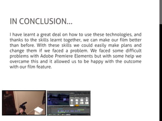 IN CONCLUSION…
I have learnt a great deal on how to use these technologies, and
thanks to the skills learnt together, we can make our film better
than before. With these skills we could easily make plans and
change them if we faced a problem. We faced some difficult
problems with Adobe Premiere Elements but with some help we
overcame this and it allowed us to be happy with the outcome
with our film feature.
I think learning how to operate all this technology has abled us to
be more free in decision making and I believe that we were happy
with our end product due to this.
 