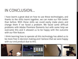 IN CONCLUSION…
I have learnt a great deal on how to use these technologies, and
thanks to the skills learnt together, we can make our film better
than before. With these skills we could easily make plans and
change them if we faced a problem. We faced some difficult
problems with Adobe Premiere Elements but with some help we
overcame this and it allowed us to be happy with the outcome
with our film feature.
I think learning how to operate all this technology has abled us to
be more free in decision making and I believe that we were happy
with our end product due to this.
 