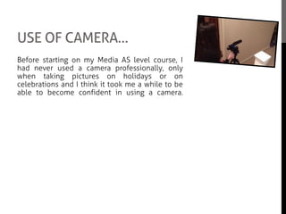 USE OF CAMERA…
Before starting on my Media AS level course, I
had never used a camera professionally, only
when taking pictures on holidays or on
celebrations and I think it took me a while to be
able to become confident in using a camera.
Since doing our preliminary task in the beginning
of the school year, I believe that I have improved
and become more conscious on getting the right
composition and applying the rules of a third.
Through out the whole of filming, we had used
the same handheld HD video recorder and we
had equally shared out the same amount of
camera time for the movie. The only problem we
had while filming was that we had to make sure
that no moving cars or planes were visible as we
had to make sure the streets were ‘empty’ to be
able to fulfil the plot of our movie.
 