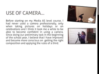 USE OF CAMERA…
Before starting on my Media AS level course, I
had never used a camera professionally, only
when taking pictures on holidays or on
celebrations and I think it took me a while to be
able to become confident in using a camera.
Since doing our preliminary task in the beginning
of the school year, I believe that I have improved
and become more conscious on getting the right
composition and applying the rules of a third.
Through out the whole of filming, we had used
the same handheld HD video recorder and we
had equally shared out the same amount of
camera time for the movie. The only problem we
had while filming was that we had to make sure
that no moving cars or planes were visible as we
had to make sure the streets were ‘empty’ to be
able to fulfil the plot of our movie.
 