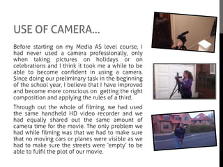 USE OF CAMERA…
Before starting on my Media AS level course, I
had never used a camera professionally, only
when taking pictures on holidays or on
celebrations and I think it took me a while to be
able to become confident in using a camera.
Since doing our preliminary task in the beginning
of the school year, I believe that I have improved
and become more conscious on getting the right
composition and applying the rules of a third.
Through out the whole of filming, we had used
the same handheld HD video recorder and we
had equally shared out the same amount of
camera time for the movie. The only problem we
had while filming was that we had to make sure
that no moving cars or planes were visible as we
had to make sure the streets were ‘empty’ to be
able to fulfil the plot of our movie.
 