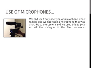 USE OF MICROPHONES…
We had used only one type of microphone while
filming and we had used a microphone that was
attached to the camera and we used this to pick
up all the dialogue in the film sequence.
However we did not have a fur cover as there
wasn’t any left which made it a little difficult as it
would record every sound and not minimise the
background noise. But we over came that
problem by fixing it on Adobe Premiere
Elements.
Even though there was not a lot to do with the
microphone as we had no boom poll, we had to
make sure that the microphone was on and
working when we were filming.
 