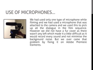 USE OF MICROPHONES…
We had used only one type of microphone while
filming and we had used a microphone that was
attached to the camera and we used this to pick
up all the dialogue in the film sequence.
However we did not have a fur cover as there
wasn’t any left which made it a little difficult as it
would record every sound and not minimise the
background noise. But we over came that
problem by fixing it on Adobe Premiere
Elements.
Even though there was not a lot to do with the
microphone as we had no boom poll, we had to
make sure that the microphone was on and
working when we were filming.
 