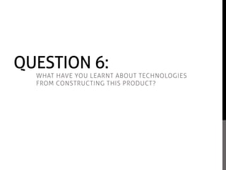 QUESTION 6:
WHAT HAVE YOU LEARNT ABOUT TECHNOLOGIES
FROM CONSTRUCTING THIS PRODUCT?
 