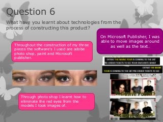 Question 6
What have you learnt about technologies from the
process of constructing this product?
                                             On Microsoft Publisher, I was
                                             able to move images around
   Throughout the construction of my three        as well as the text.
   pieces the software's I used are adobe
   photo shop, paint and Microsoft
   publisher.




      Through photo shop I learnt how to
      eliminate the red eyes from the
      models I took images of.
 