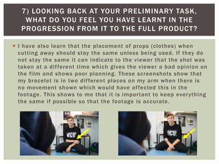 7) LOOKING BACK AT YOUR PRELIMINARY TASK,
WHAT DO YOU FEEL YOU HAVE LEARNT IN THE
PROGRESSION FROM IT TO THE FULL PRODUCT?
 I have also learn that the placement of props (clothes) when
cutting away should stay the same unless being used. If they do
not stay the same it can indicate to the viewer that the shot was
taken at a different time which gives the viewer a bad opinion on
the film and shows poor planning. These screenshots show that
my bracelet is in two different places on my arm when there is
no movement shown which would have affected this in the
footage. This shows to me that it is important to keep everything
the same if possible so that the footage is accurate.
 