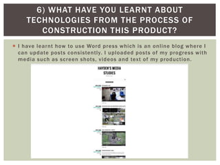  I have learnt how to use Word press which is an online blog where I
can update posts consistently. I uploaded posts of my progress with
media such as screen shots, videos and text of my production.
6) WHAT HAVE YOU LEARNT ABOUT
TECHNOLOGIES FROM THE PROCESS OF
CONSTRUCTION THIS PRODUCT?
 