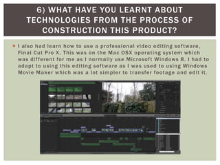  I also had learn how to use a professional video editing software,
Final Cut Pro X. This was on the Mac OSX operating system which
was different for me as I normally use Microsoft Windows 8. I had to
adapt to using this editing software as I was used to using Windows
Movie Maker which was a lot simpler to transfer footage and edit it.
6) WHAT HAVE YOU LEARNT ABOUT
TECHNOLOGIES FROM THE PROCESS OF
CONSTRUCTION THIS PRODUCT?
 