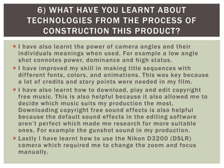  I have also learnt the power of camera angles and their
individuals meanings when used. For example a low angle
shot connotes power, dominance and high status.
 I have improved my skill in making title sequences with
different fonts, colors, and animations. This was key because
a lot of credits and story points were needed in my film.
 I have also learnt how to download, play and edit copyright
free music. This is also helpful because it also allowed me to
decide which music suits my production the most.
Downloading copyright free sound effects is also helpful
because the default sound effects in the editing software
aren’t perfect which made me research for more suitable
ones. For example the gunshot sound in my production.
 Lastly I have learnt how to use the Nikon D3200 (DSLR)
camera which required me to change the zoom and focus
manually.
6) WHAT HAVE YOU LEARNT ABOUT
TECHNOLOGIES FROM THE PROCESS OF
CONSTRUCTION THIS PRODUCT?
 