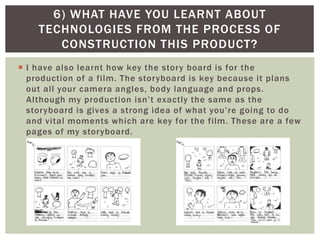  I have also learnt how key the story board is for the
production of a film. The storyboard is key because it plans
out all your camera angles, body language and props.
Although my production isn’t exactly the same as the
storyboard is gives a strong idea of what you’re going to do
and vital moments which are key for the film. These are a few
pages of my storyboard.
6) WHAT HAVE YOU LEARNT ABOUT
TECHNOLOGIES FROM THE PROCESS OF
CONSTRUCTION THIS PRODUCT?
 