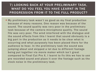  My preliminary task wasn’t as good as my final production
because of many reasons. One reason was because of the
sound. The sound quality was very poor in the preliminary
task because of the camera microphone quality. The sound
file was very poor. The wind interfered with the dialogue and
the sound effects from this I learnt that sound obviously is a
big part in the production as it needs to be clear what is
occurring and what purposely has been placed there for the
audience to hear. In the preliminary task the sound was
jumping about and skipped a lot due to different footage
being put together via movie maker which isn’t great
compared to Final Cut Pro X. I learnt to fix this we has to use
pre recorded sound and place it over the footage such as the
clock noise in the preliminary task.
7) LOOKING BACK AT YOUR PRELIMINARY TASK,
WHAT DO YOU FEEL YOU HAVE LEARNT IN THE
PROGRESSION FROM IT TO THE FULL PRODUCT?
 