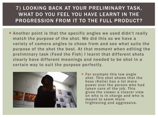  Another point is that the specific angles we used didn't really
match the purpose of the shot. We did this so we have a
variety of camera angles to chose from and see what suits the
purpose of the shot the best. At that moment when editing the
preliminary task (Feed the Fish) I learnt that different shots
clearly have different meanings and needed to be shot in a
certain way to suit the purpose perfectly.
7) LOOKING BACK AT YOUR PRELIMINARY TASK,
WHAT DO YOU FEEL YOU HAVE LEARNT IN THE
PROGRESSION FROM IT TO THE FULL PRODUCT?
 For example this low angle
shot. This shot shows that the
boss (Katie) has a lot more
power over the person who had
taken care of the job. This
gives the viewer a clearer view
on who is in charge and who is
meant to seem more
frightening and aggressive.
 