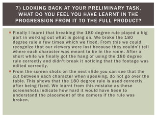  Finally I learnt that breaking the 180 degree rule played a big
part in working out what is going on. We broke the 180
degree rule a few times which we fixed. From this we could
recognize that our viewers were lost because they couldn’t tell
where each character was meant to be in the room. After a
short while we finally got the hang of using the 180 degree
rule correctly and didn't break it noticing that the footage was
edited correctly.
 From the screen shots on the next slide you can see that the
cut between each character when speaking, do not go over the
table. This shows that the 180 degree rule is used correctly
after being fixed. We learnt from this mistake as these
screenshots indicate how hard it would have been to
understand the placement of the camera if the rule was
broken.
7) LOOKING BACK AT YOUR PRELIMINARY TASK,
WHAT DO YOU FEEL YOU HAVE LEARNT IN THE
PROGRESSION FROM IT TO THE FULL PRODUCT?
 
