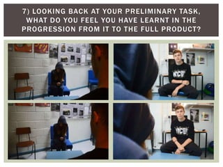 7) LOOKING BACK AT YOUR PRELIMINARY TASK,
WHAT DO YOU FEEL YOU HAVE LEARNT IN THE
PROGRESSION FROM IT TO THE FULL PRODUCT?
 