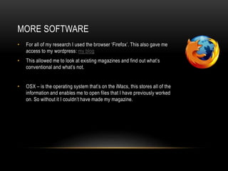 MORE SOFTWARE
• For all of my research I used the browser ‘Firefox’. This also gave me
access to my wordpress: my blog
• This allowed me to look at existing magazines and find out what’s
conventional and what’s not.
• OSX – is the operating system that’s on the iMacs, this stores all of the
information and enables me to open files that I have previously worked
on. So without it I couldn’t have made my magazine.
 
