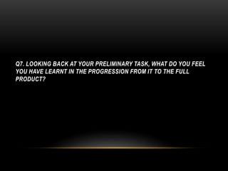 Q7. LOOKING BACK AT YOUR PRELIMINARY TASK, WHAT DO YOU FEEL
YOU HAVE LEARNT IN THE PROGRESSION FROM IT TO THE FULL
PRODUCT?
 
