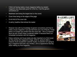 • I think not having made a music magazine before my student
magazine was reasonably good for a first try; I had the generic
conventions of:
• Masthead (and being the largest text on the cover)
• Cover lines being on the edges of the page
• A mid shot of the cover star
• A catchy headline that entices the reader
• However now with my knowledge of generic conventions and how to
make a music magazine I can see that there are a lot of flaunts. Firstly
there is no proper eye contact from the cover star – this is a massive
flaunt as eye contact draws a potential reader in because there’s an
immediate connection with the magazine.
• Colour schemes and house styles are also important on a front cover
as they portray the magazine’s image, which is going to deter a
massive chunk of potential customer loyalty. A customer isn’t going to
buy a magazine that looks very amateur, and so appearance was key
when making my final magazine….
 