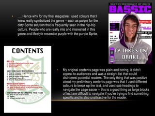 • …. Hence why for my final magazine I used colours that I
knew really symbolized the genre – such as purple for the
dirty Sprite solution that is frequently seen in the hip-hip
culture. People who are really into and interested in this
genre and lifestyle resemble purple with the purple Sprite.
• My original contents page was plain and boring, it didn’t
appeal to audiences and was a straight list that could
disinterest potential readers. The only thing that was positive
about my preliminary contents page was that I used different
colours to break up the text, and used sub headings to
navigate the page easier – this is a good thing as large blocks
of text are difficult to navigate if you’re trying o find something
specific and is also unattractive for the reader.
 