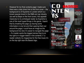 • However for my final contents page I made sure
there was a clear direct link to the front cover – the
background is of Supreme in London which is a
known popular brand in the R&B and rap industry
(as well as Bape on the front cover), this appeals
massively to my archetypal reader as Supreme is
one of the most hyped things in this genre. I learnt
that by breaking the page up (having some
information in one list and then spacing them out
around the page) I could have an image as the
background but also it’s easier to navigate the page
– If a reader wants the biggest stories they’re on
the right or in bigger letters in the contents, if a
reader collects my magazines for the free music it’s
on the top right near the Bassic logo.
 