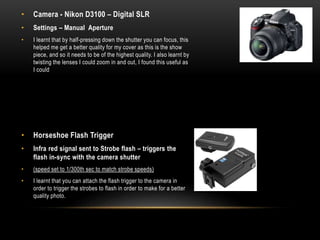 • Camera - Nikon D3100 – Digital SLR
• Settings – Manual Aperture
• I learnt that by half-pressing down the shutter you can focus, this
helped me get a better quality for my cover as this is the show
piece, and so it needs to be of the highest quality. I also learnt by
twisting the lenses I could zoom in and out, I found this useful as
I could
• Horseshoe Flash Trigger
• Infra red signal sent to Strobe flash – triggers the
flash in-sync with the camera shutter
• (speed set to 1/300th sec to match strobe speeds)
• I learnt that you can attach the flash trigger to the camera in
order to trigger the strobes to flash in order to make for a better
quality photo.
 